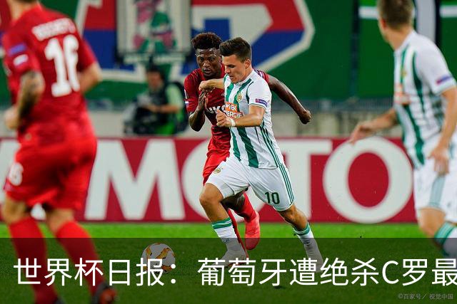 世界杯日报：葡萄牙遭绝杀C罗最后一舞 多国效仿美国上诉红黄牌