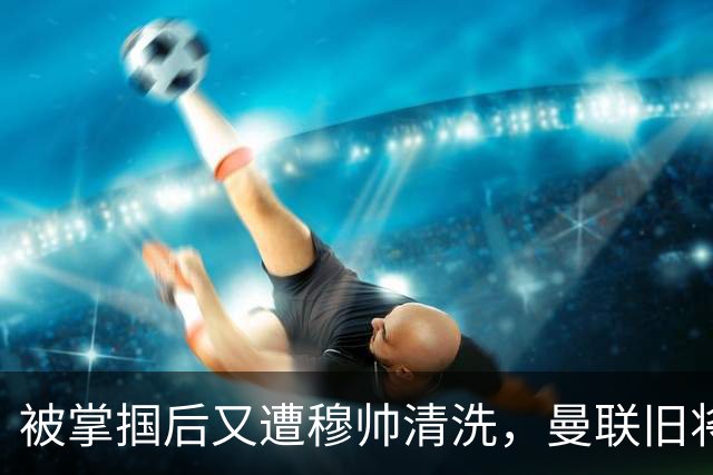 被掌掴后又遭穆帅清洗，曼联旧将有望回归，红魔今夏凑齐“三费”