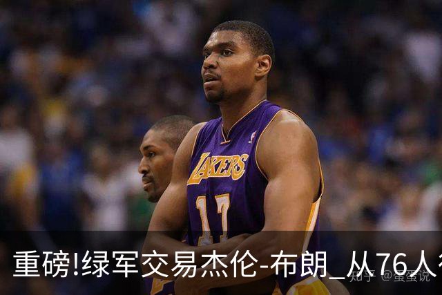重磅!绿军交易杰伦-布朗 从76人得到乔治+2首轮+2次轮